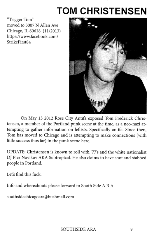 TOM CHRISTENSEN “Trigger Tom” moved to 3007 N Allen Ave Chicago, IL 60618 (11/2013) hitps://www.facebook.com/ StrikeFirsts4 On May 13 2012 Rose City Antifa exposed Tom Frederick Chris- tensen, a member of the Portland punk scene at the time, as a neo-nazi at- tempting to gather information on leftsts. Specifically antifa. Since then, Tom has moved to Chicago and is attempting to make connections (with little success thus far) in the punk scene here. UPDATE: Christensen is known to roll with ‘77’ and the white nationalist DJ Pier Novikov AKA Subtropical. He also claims to have shot and stabbed people in Portland. Let’s find this fuck Info and whereabouts please forward to South Side ARA. southsidechicagoara@hushmail.com SOUTHSIDE ARA 9